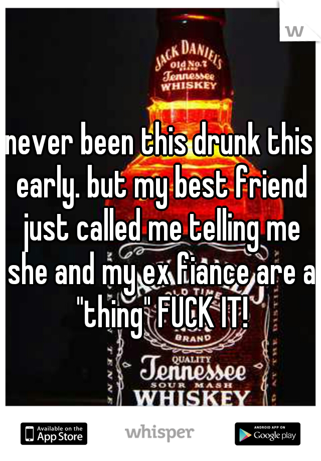 never been this drunk this early. but my best friend just called me telling me she and my ex fiance are a "thing" FUCK IT!