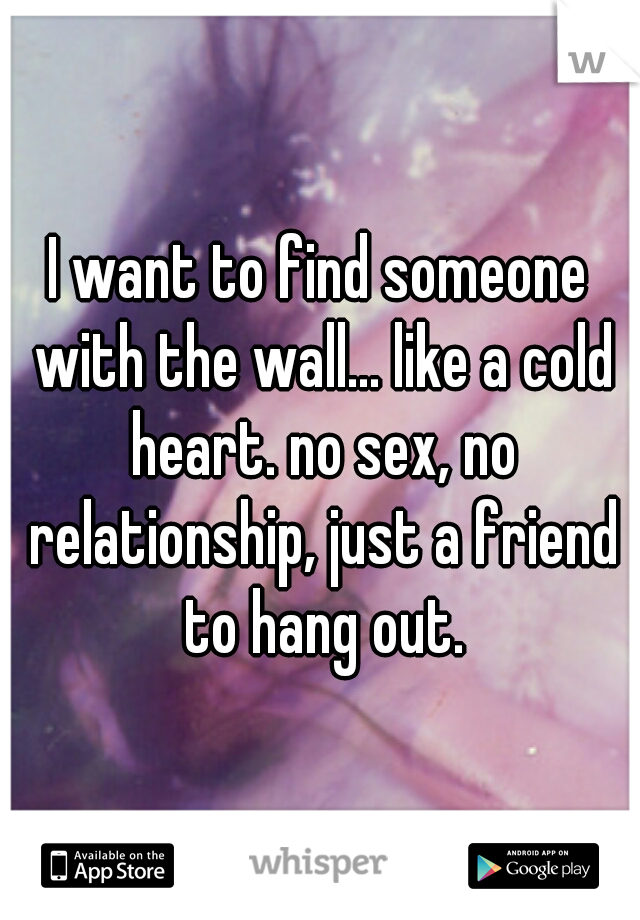 I want to find someone with the wall... like a cold heart. no sex, no relationship, just a friend to hang out.