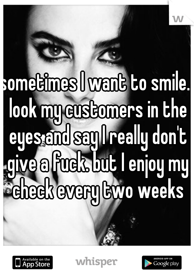 sometimes I want to smile.. look my customers in the eyes and say I really don't give a fuck. but I enjoy my check every two weeks