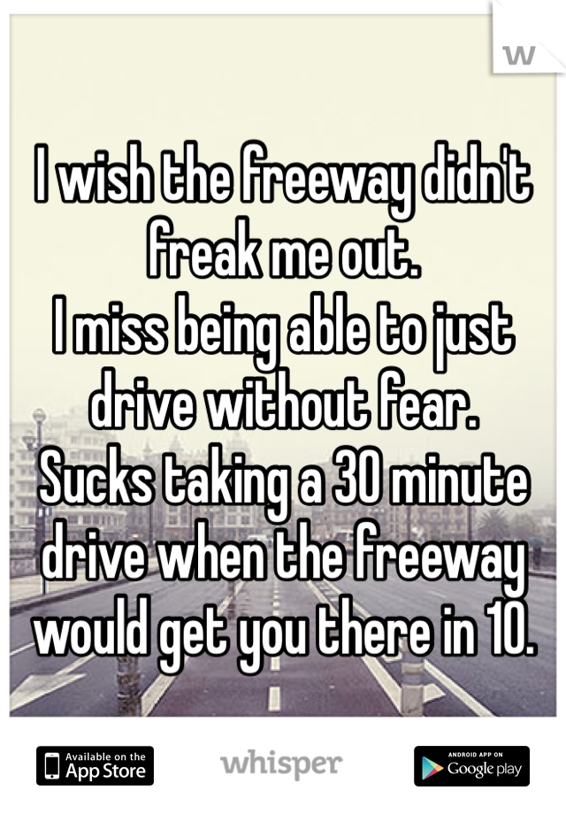I wish the freeway didn't freak me out. 
I miss being able to just drive without fear. 
Sucks taking a 30 minute drive when the freeway would get you there in 10.