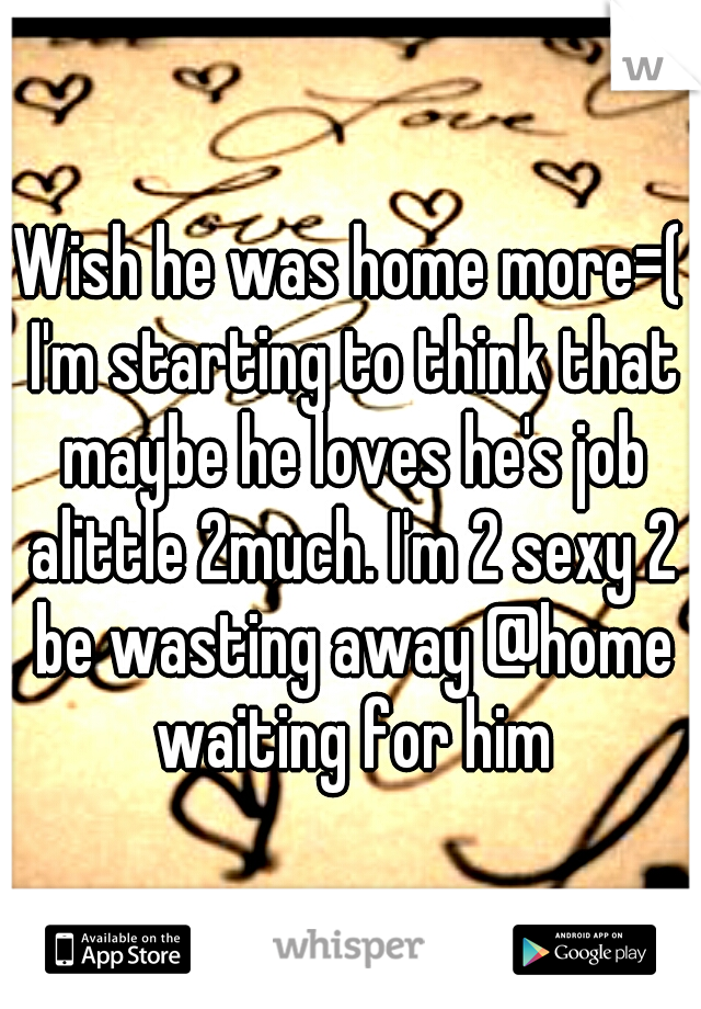 Wish he was home more=( I'm starting to think that maybe he loves he's job alittle 2much. I'm 2 sexy 2 be wasting away @home waiting for him
