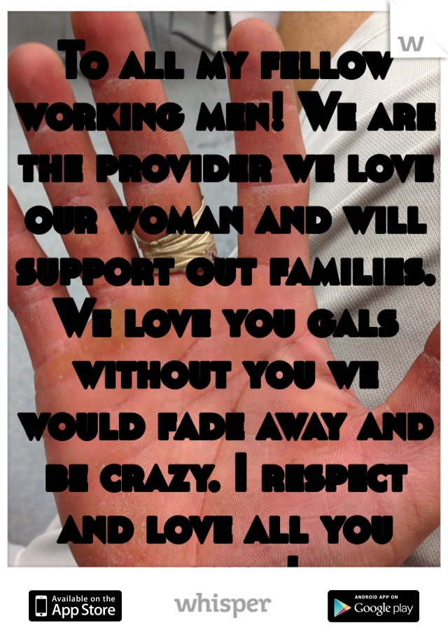 To all my fellow working men! We are the provider we love our woman and will support out families. We love you gals without you we would fade away and be crazy. I respect and love all you woman!