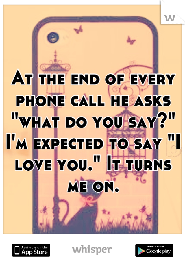 At the end of every phone call he asks "what do you say?" I'm expected to say "I love you." It turns me on.