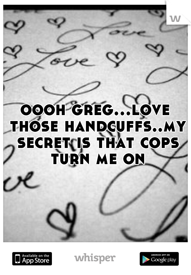 oooh greg...love those handcuffs..my secret is that cops turn me on
