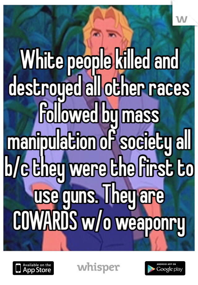 White people killed and destroyed all other races followed by mass manipulation of society all b/c they were the first to use guns. They are COWARDS w/o weaponry 