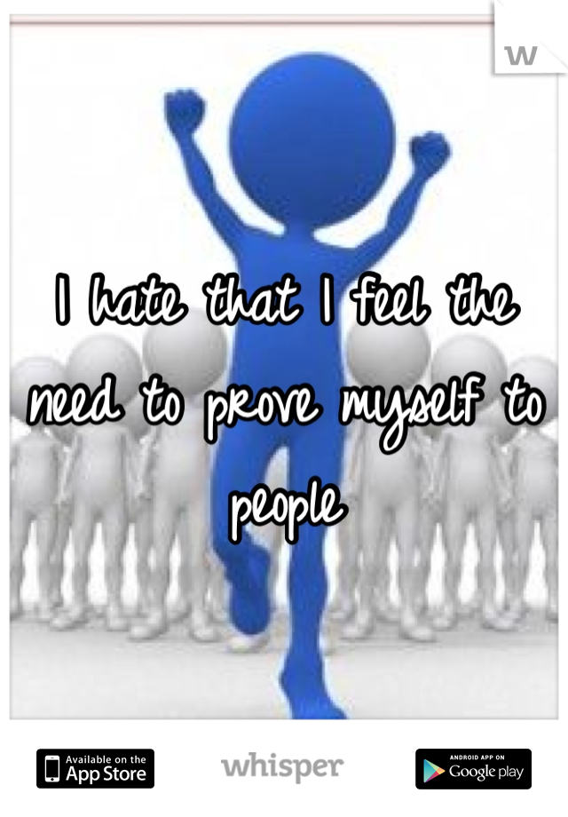 I hate that I feel the need to prove myself to people 