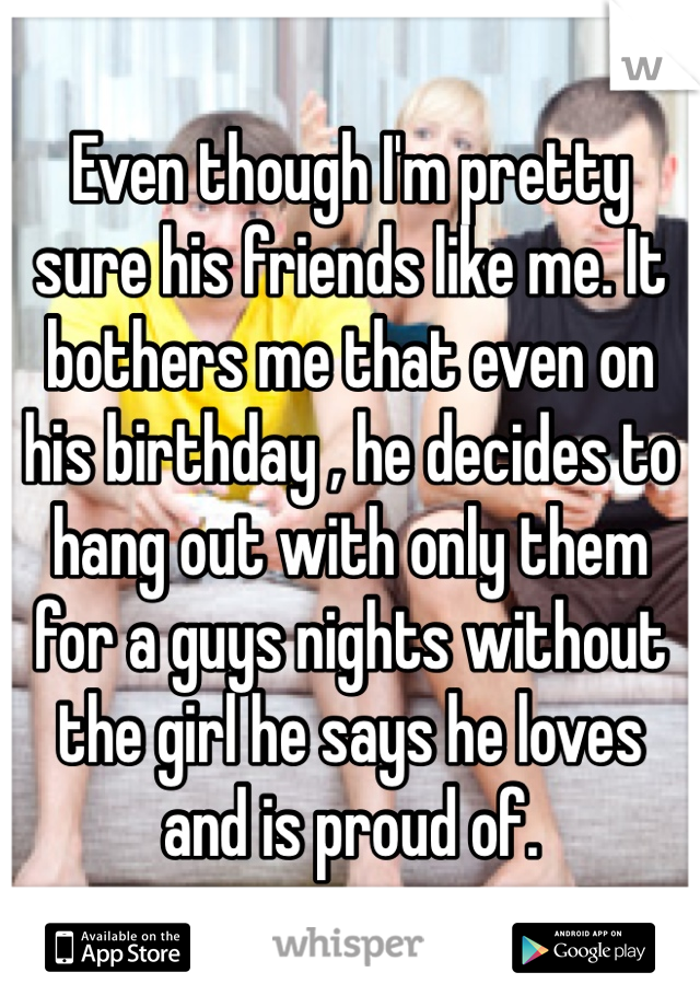 Even though I'm pretty sure his friends like me. It bothers me that even on his birthday , he decides to hang out with only them for a guys nights without the girl he says he loves and is proud of. 