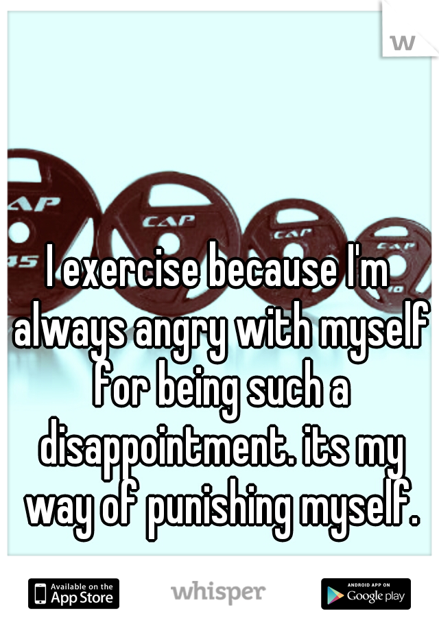 I exercise because I'm always angry with myself for being such a disappointment. its my way of punishing myself.