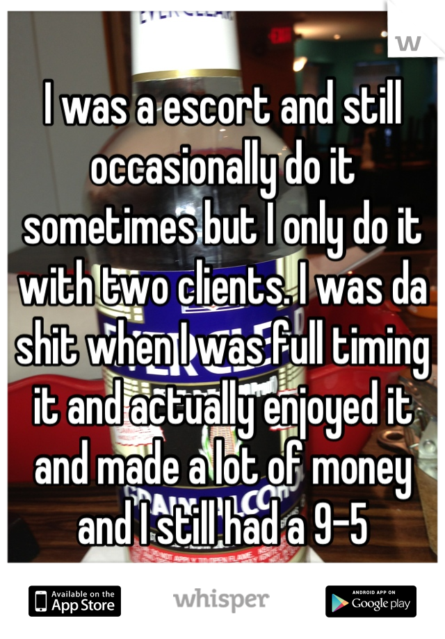 I was a escort and still occasionally do it sometimes but I only do it with two clients. I was da shit when I was full timing it and actually enjoyed it and made a lot of money and I still had a 9-5