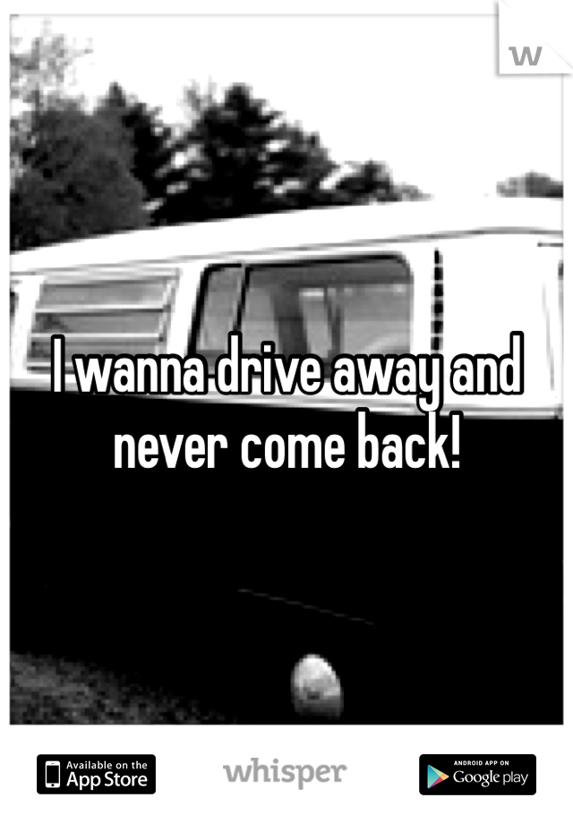 I wanna drive away and never come back! 