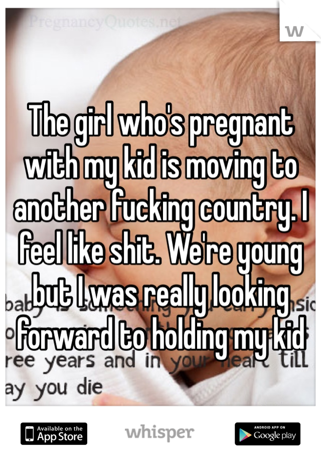 The girl who's pregnant with my kid is moving to another fucking country. I feel like shit. We're young but I was really looking forward to holding my kid 