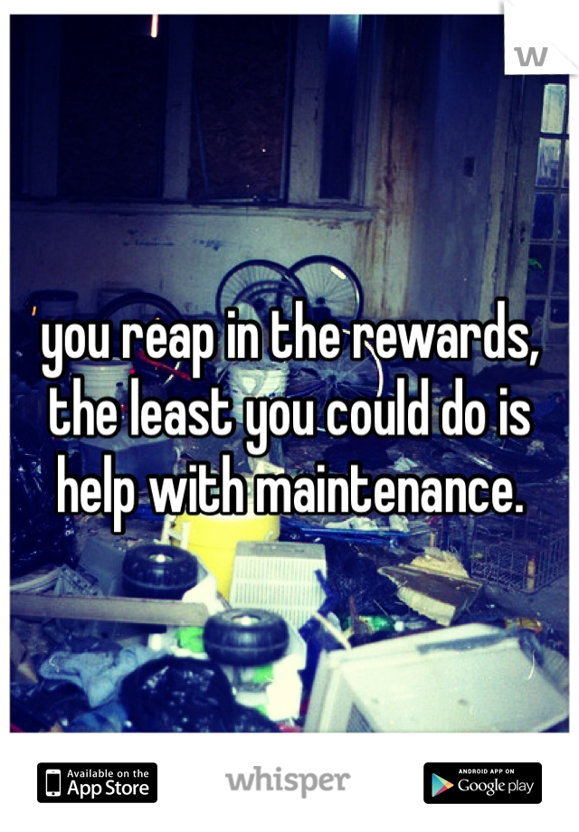 you reap in the rewards, the least you could do is help with maintenance. 