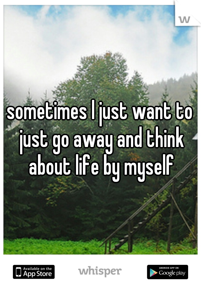 sometimes I just want to just go away and think about life by myself