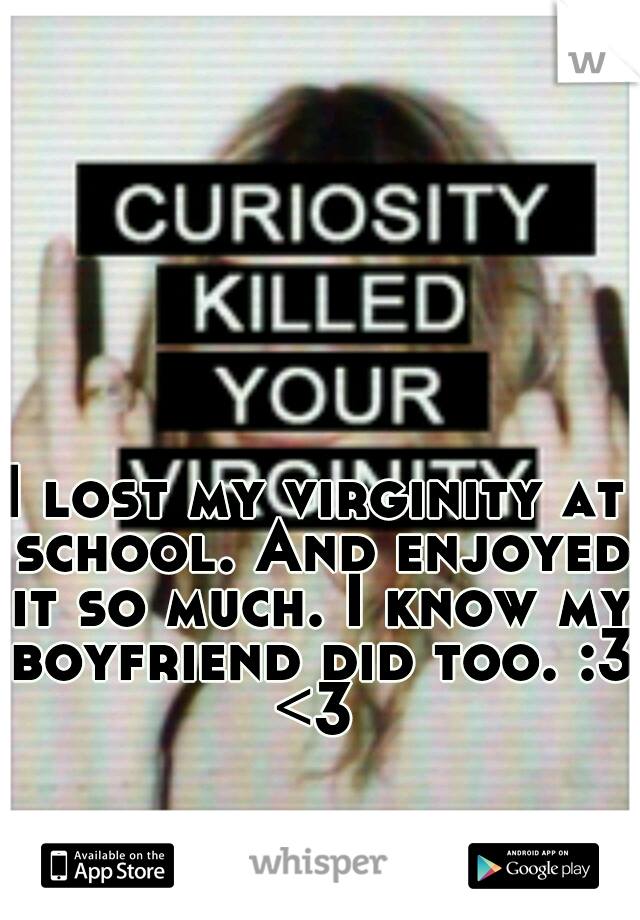I lost my virginity at school. And enjoyed it so much. I know my boyfriend did too. :3 <3 