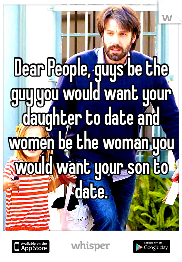 Dear People, guys be the guy you would want your daughter to date and women be the woman you would want your son to date.