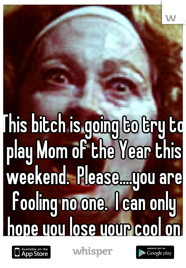 This bitch is going to try to play Mom of the Year this weekend.  Please....you are fooling no one.  I can only hope you lose your cool on Saturday. 