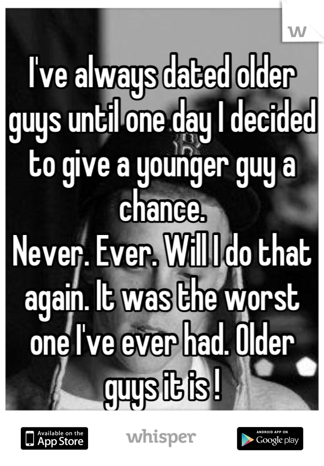 I've always dated older guys until one day I decided to give a younger guy a chance. 
Never. Ever. Will I do that again. It was the worst one I've ever had. Older guys it is !