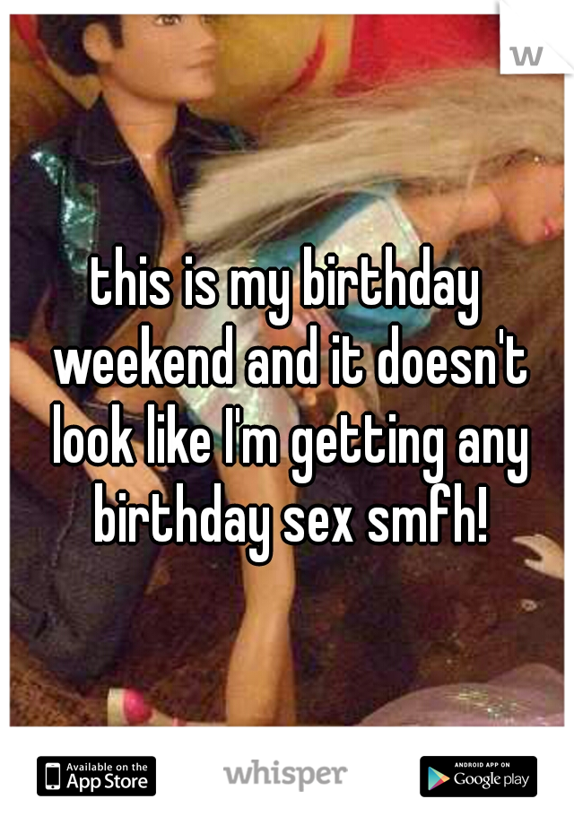 this is my birthday weekend and it doesn't look like I'm getting any birthday sex smfh!