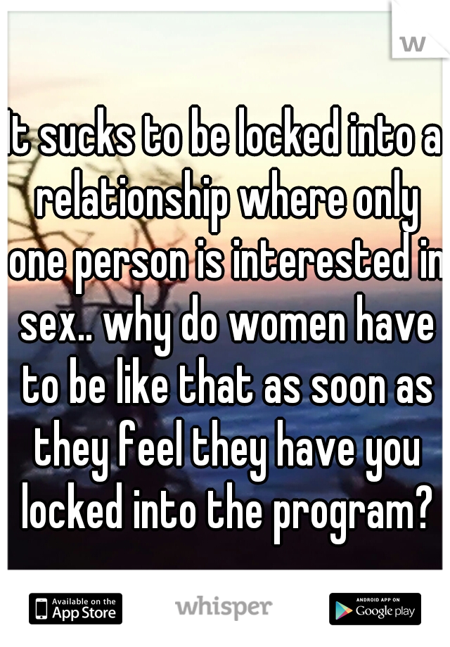 It sucks to be locked into a relationship where only one person is interested in sex.. why do women have to be like that as soon as they feel they have you locked into the program?