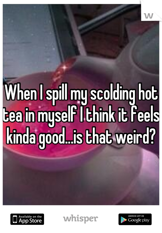 When I spill my scolding hot tea in myself I think it feels kinda good...is that weird?
