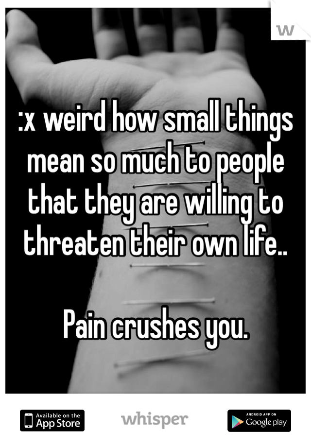 :x weird how small things mean so much to people that they are willing to threaten their own life..

Pain crushes you.
