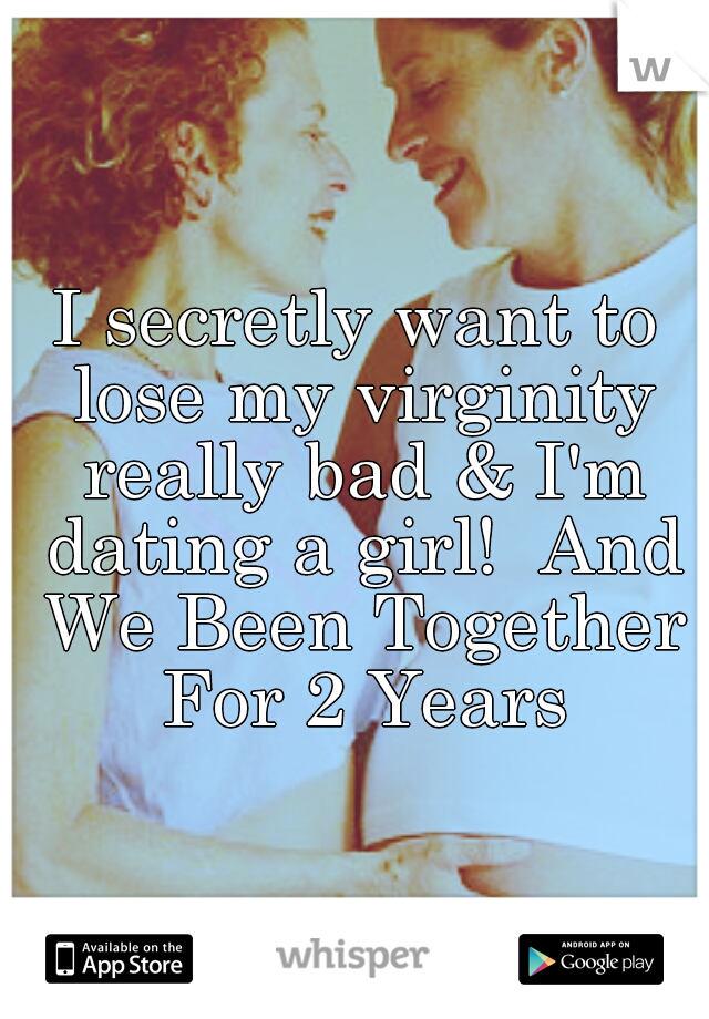 I secretly want to lose my virginity really bad & I'm dating a girl!  And We Been Together For 2 Years