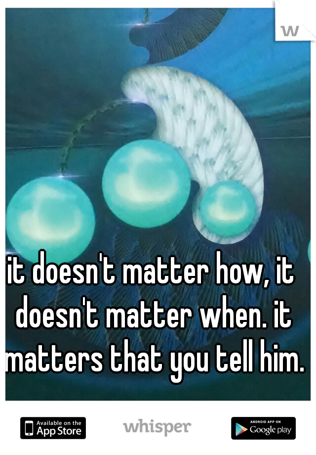 it doesn't matter how, it doesn't matter when. it matters that you tell him.