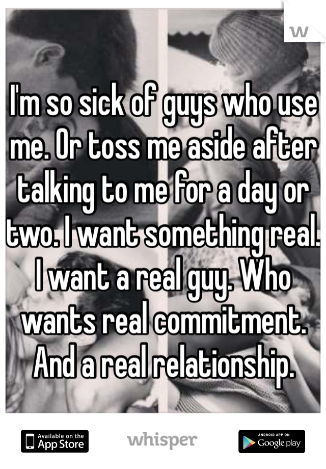 I'm so sick of guys who use me. Or toss me aside after talking to me for a day or two. I want something real. I want a real guy. Who wants real commitment. And a real relationship.