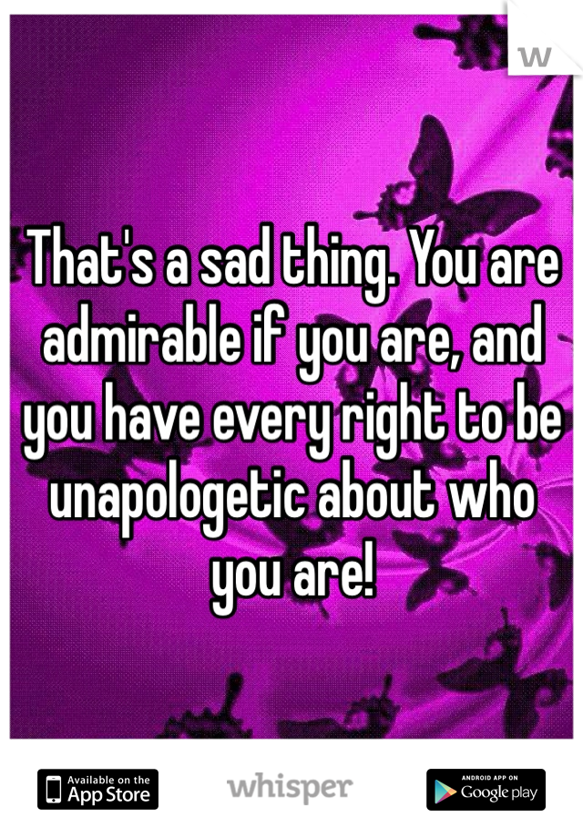 That's a sad thing. You are admirable if you are, and you have every right to be unapologetic about who you are!