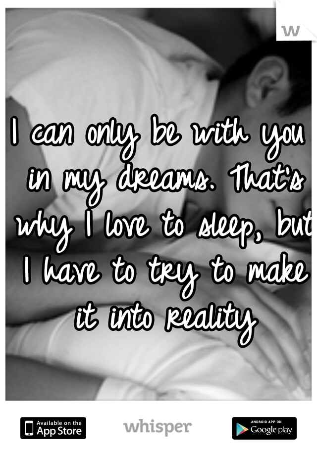 I can only be with you in my dreams. That's why I love to sleep, but I have to try to make it into reality