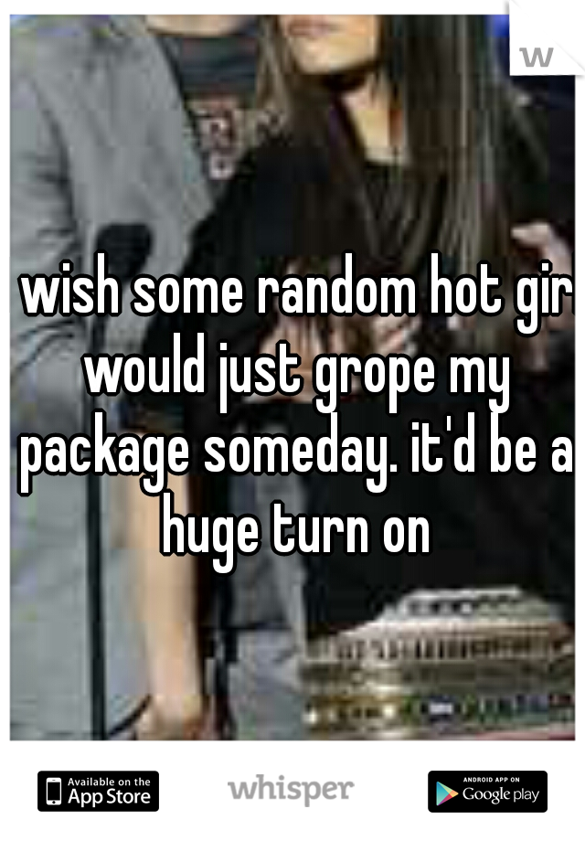I wish some random hot girl would just grope my package someday. it'd be a huge turn on