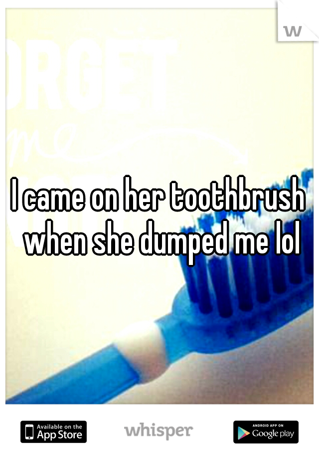 I came on her toothbrush when she dumped me lol