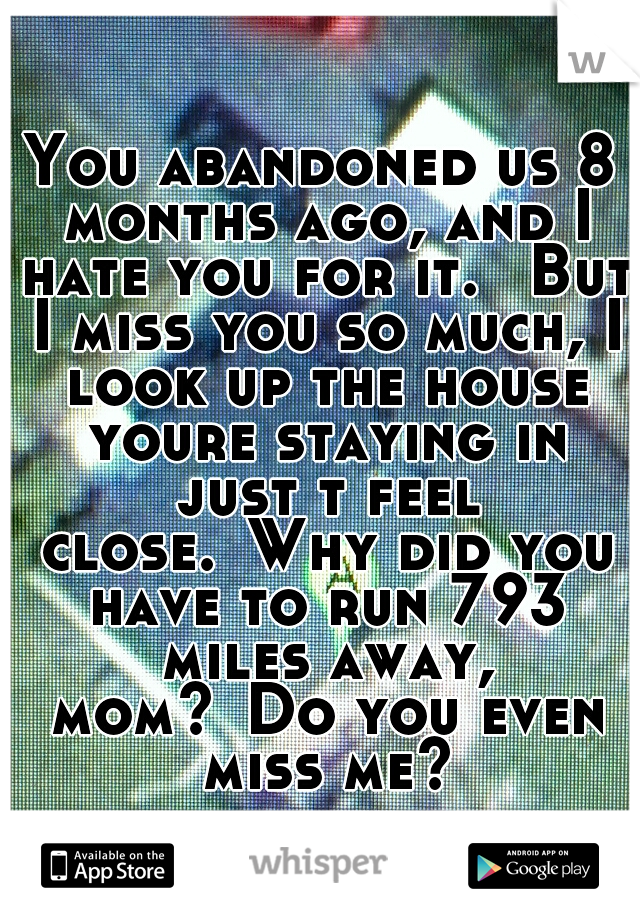 You abandoned us 8 months ago, and I hate you for it. 
But I miss you so much, I look up the house youre staying in just t feel close.
Why did you have to run 793 miles away, mom?
Do you even miss me?