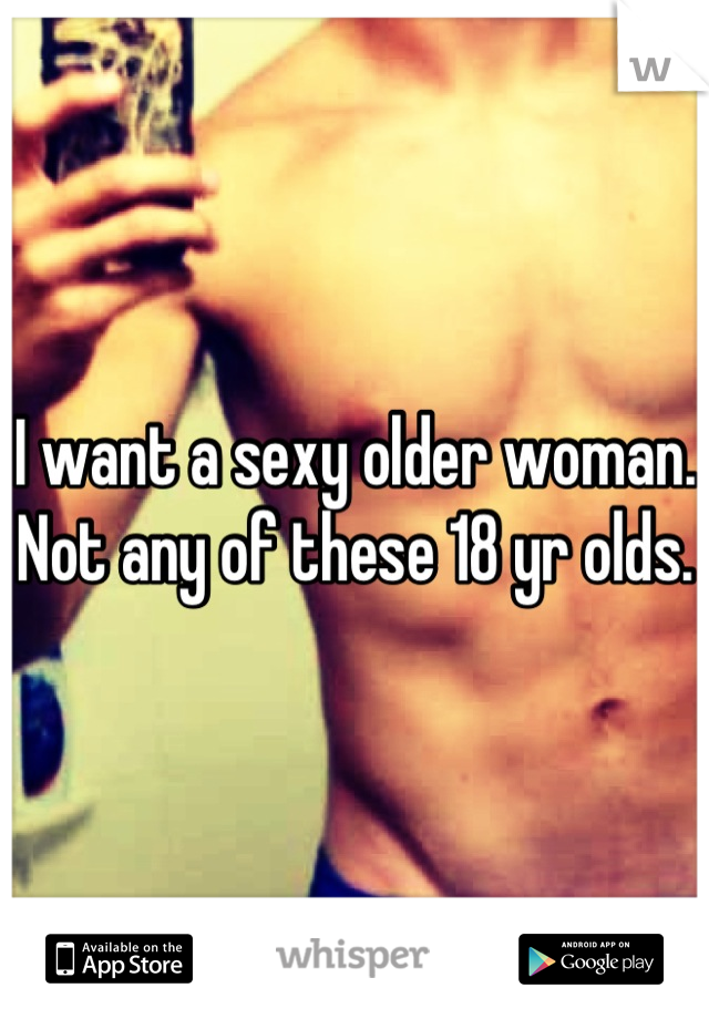 I want a sexy older woman. Not any of these 18 yr olds. 