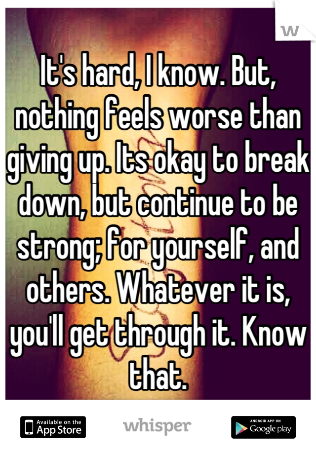 It's hard, I know. But, nothing feels worse than giving up. Its okay to break down, but continue to be strong; for yourself, and others. Whatever it is, you'll get through it. Know that.
