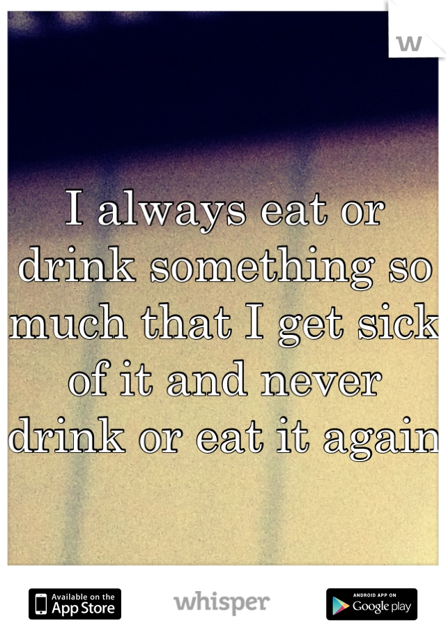 I always eat or drink something so much that I get sick of it and never drink or eat it again 