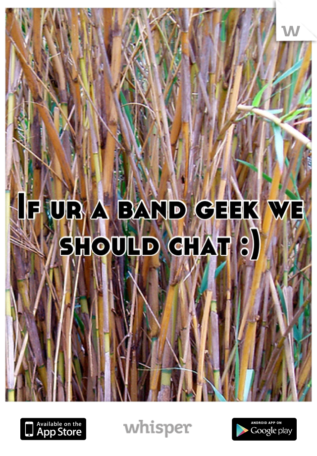 If ur a band geek we should chat :)