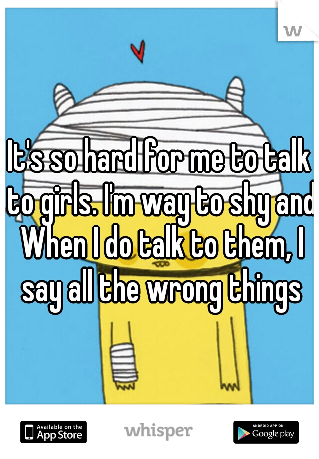 It's so hard for me to talk to girls. I'm way to shy and When I do talk to them, I say all the wrong things