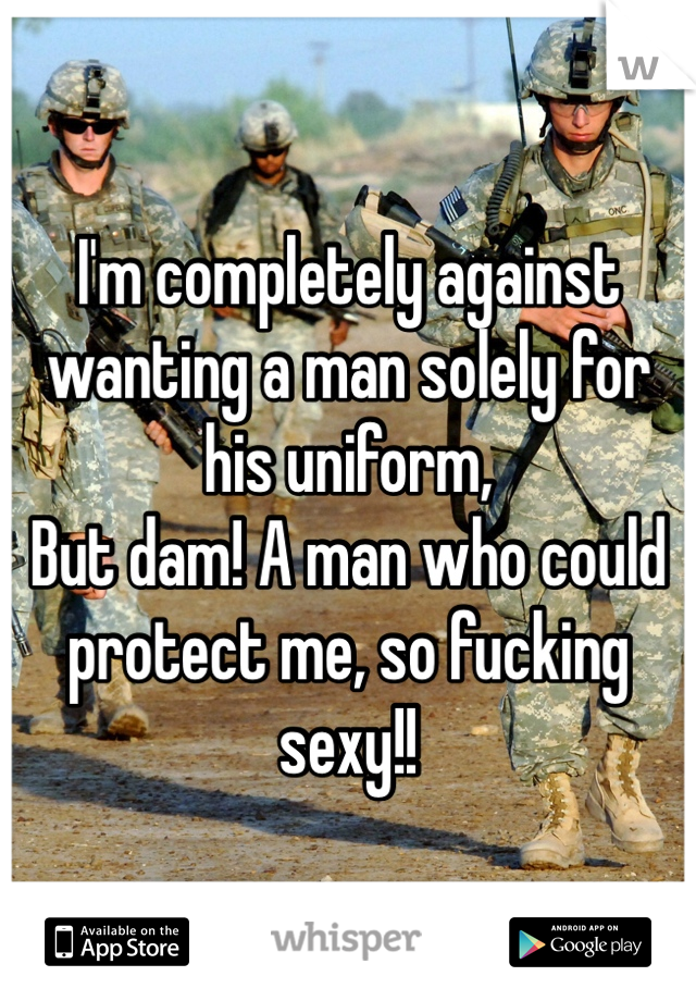 I'm completely against wanting a man solely for his uniform, 
But dam! A man who could protect me, so fucking sexy!! 
