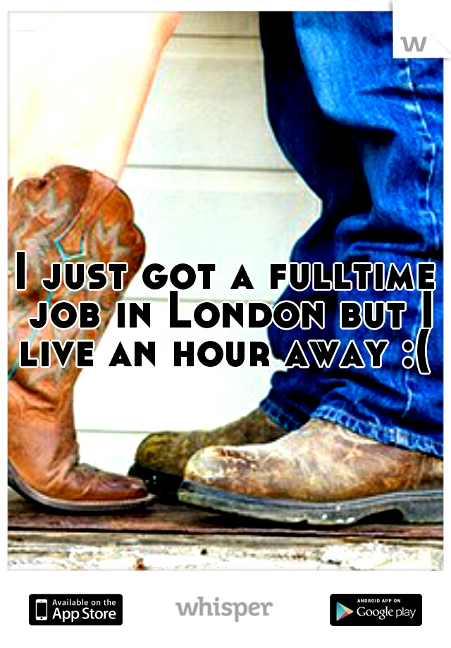 I just got a fulltime job in London but I live an hour away :( 