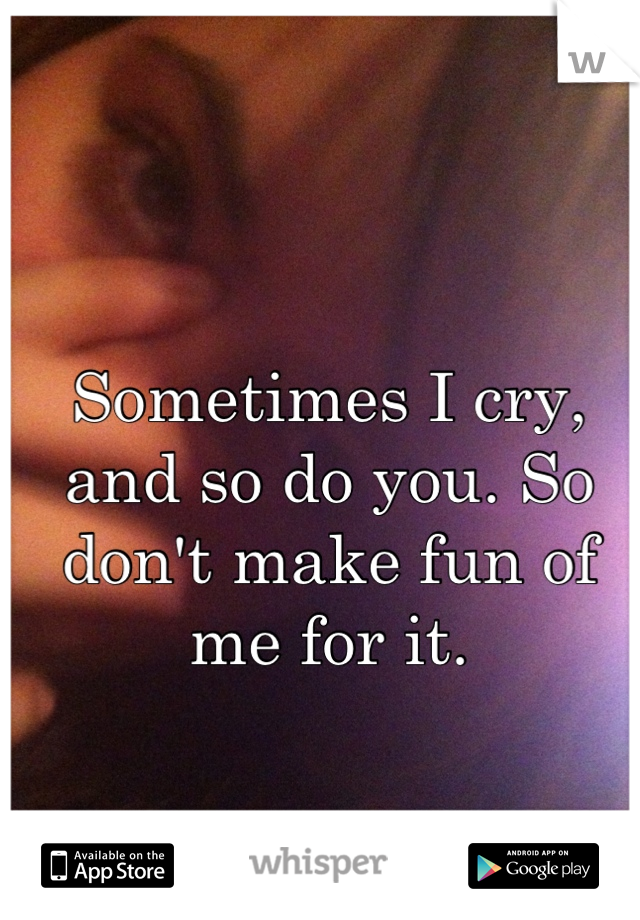 Sometimes I cry, and so do you. So don't make fun of me for it.