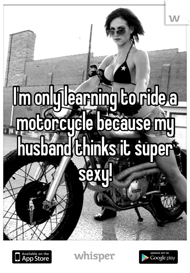 I'm only learning to ride a motorcycle because my husband thinks it super sexy!