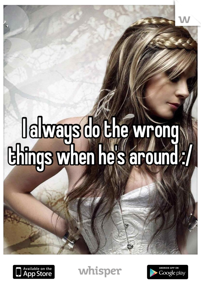 I always do the wrong things when he's around :/
