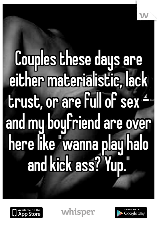 Couples these days are either materialistic, lack trust, or are full of sex - and my boyfriend are over here like "wanna play halo and kick ass? Yup."