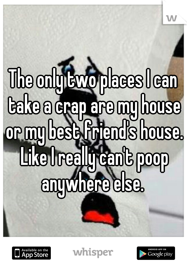The only two places I can take a crap are my house or my best friend's house. Like I really can't poop anywhere else. 
