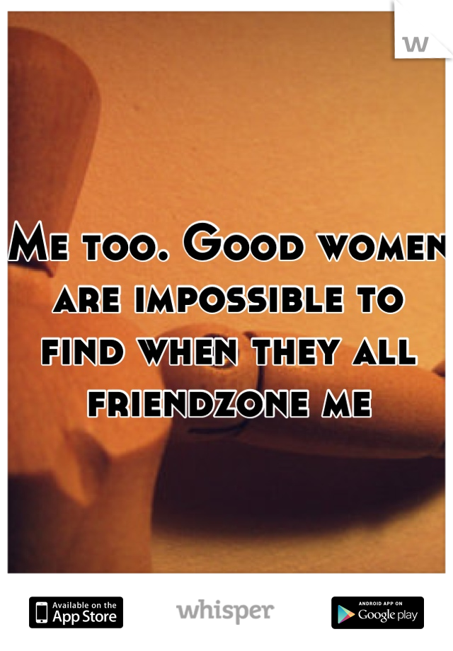 Me too. Good women are impossible to find when they all friendzone me