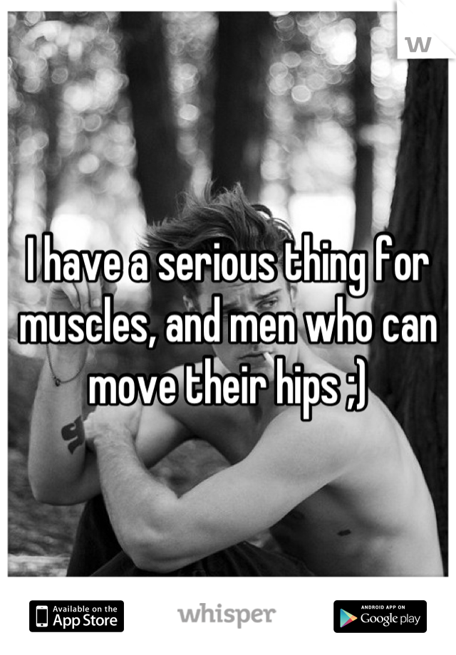 I have a serious thing for muscles, and men who can move their hips ;)