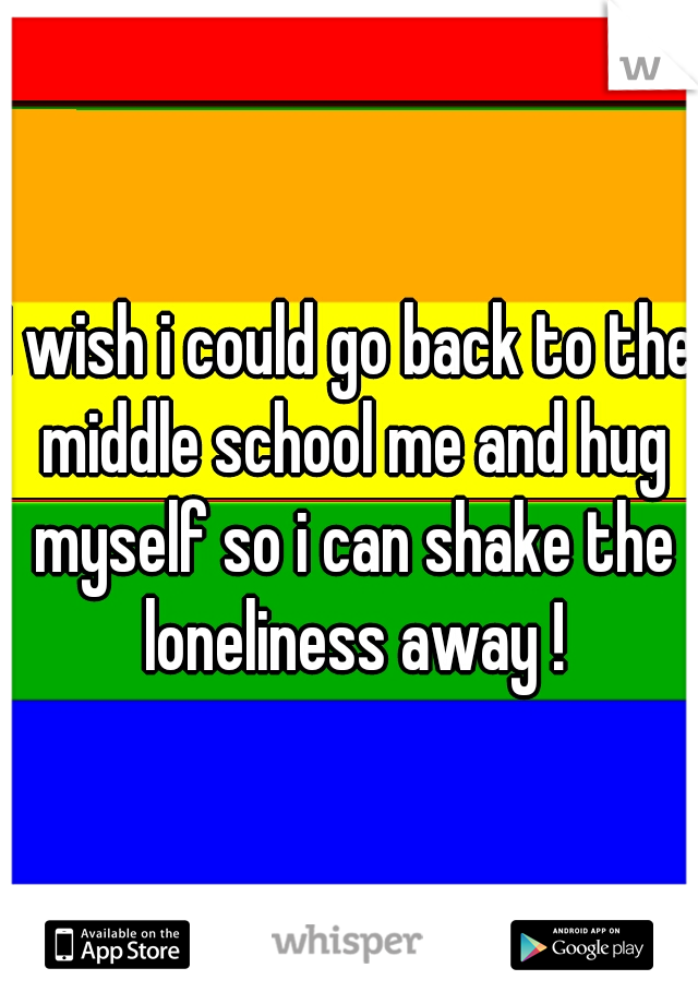 I wish i could go back to the middle school me and hug myself so i can shake the loneliness away !
