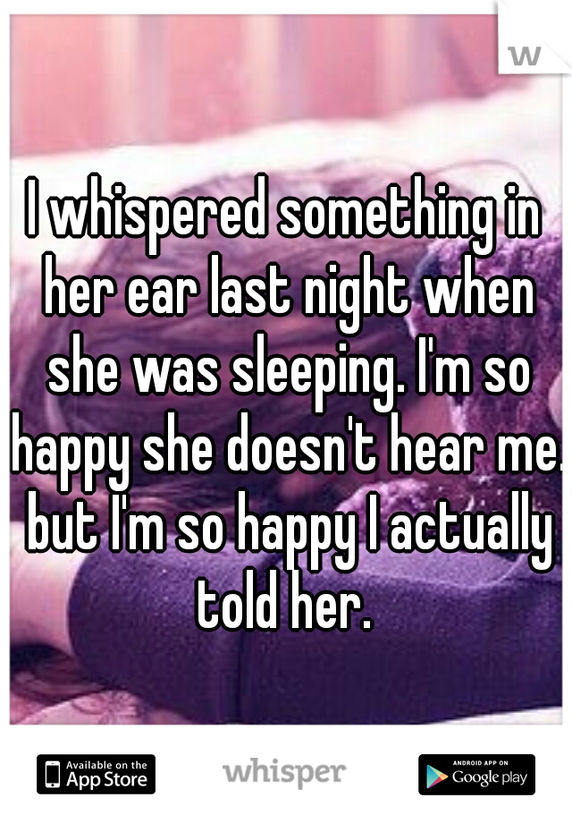 I whispered something in her ear last night when she was sleeping. I'm so happy she doesn't hear me. but I'm so happy I actually told her. 