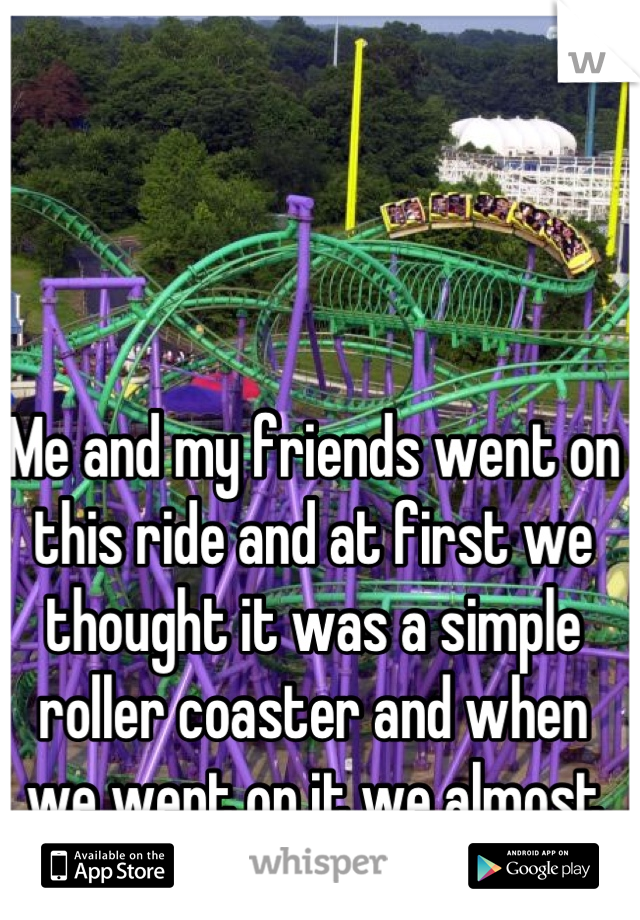 Me and my friends went on this ride and at first we thought it was a simple roller coaster and when we went on it we almost cried